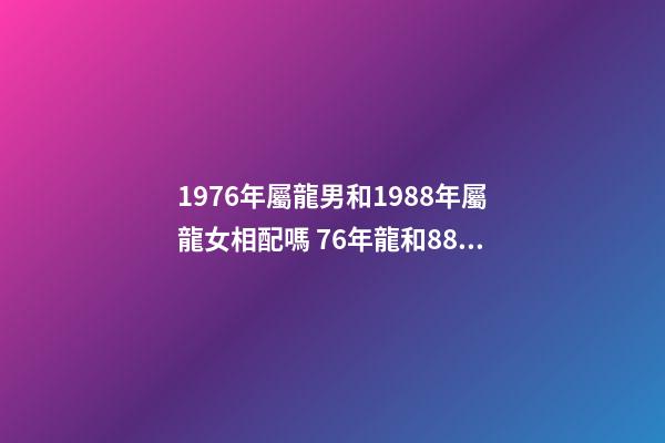 1976年屬龍男和1988年屬龍女相配嗎 76年龍和88年龍和財嗎，76年龍男和88年龍女相配嗎-第1張-觀點-玄機派